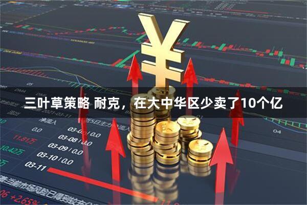 三叶草策略 耐克,在大中华区少卖了10个亿