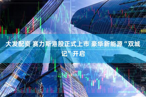 大发配资 赛力斯港股正式上市 豪华新能源“双城记”开启