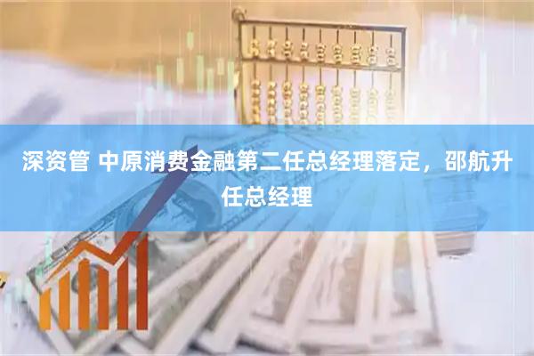 深资管 中原消费金融第二任总经理落定，邵航升任总经理