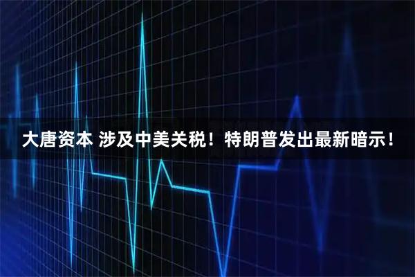大唐资本 涉及中美关税！特朗普发出最新暗示！