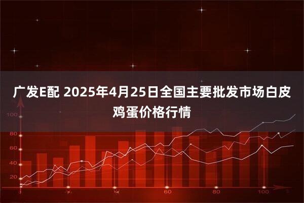 广发E配 2025年4月25日全国主要批发市场白皮鸡蛋价格行情