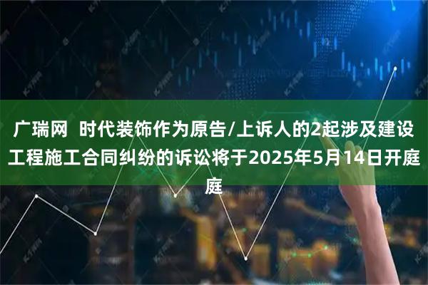 广瑞网  时代装饰作为原告/上诉人的2起涉及建设工程施工合同纠纷的诉讼将于2025年5月14日开庭