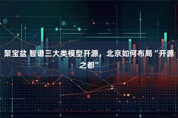 聚宝盆 智谱三大类模型开源，北京如何布局“开源之都”