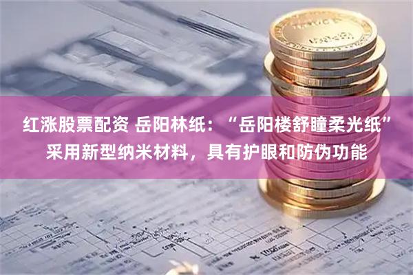 红涨股票配资 岳阳林纸：“岳阳楼舒瞳柔光纸”采用新型纳米材料，具有护眼和防伪功能