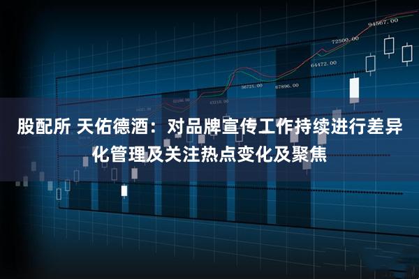 股配所 天佑德酒：对品牌宣传工作持续进行差异化管理及关注热点变化及聚焦
