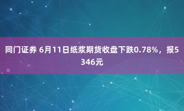 同门证券 6月11日纸浆期货收盘下跌0.78%，报5346元