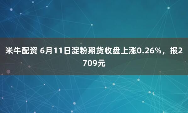 米牛配资 6月11日淀粉期货收盘上涨0.26%，报2709元