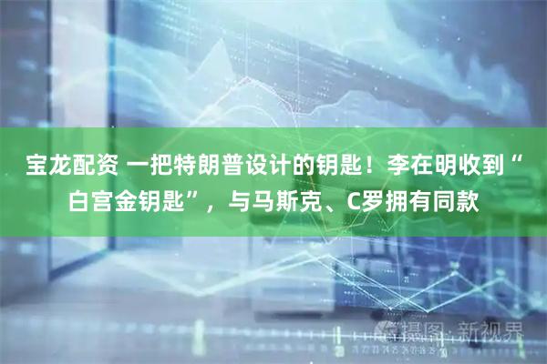 宝龙配资 一把特朗普设计的钥匙！李在明收到“白宫金钥匙”，与马斯克、C罗拥有同款