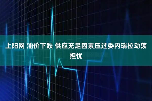 上阳网 油价下跌 供应充足因素压过委内瑞拉动荡担忧