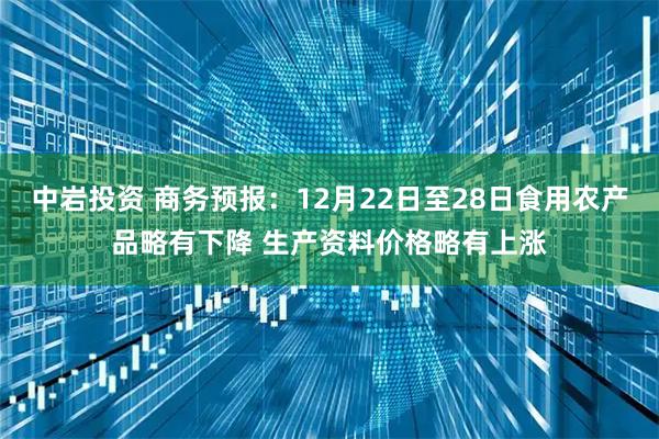 中岩投资 商务预报：12月22日至28日食用农产品略有下降 生产资料价格略有上涨