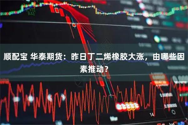 顺配宝 华泰期货：昨日丁二烯橡胶大涨，由哪些因素推动？