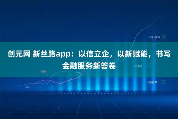 创元网 新丝路app：以信立企，以新赋能，书写金融服务新答卷