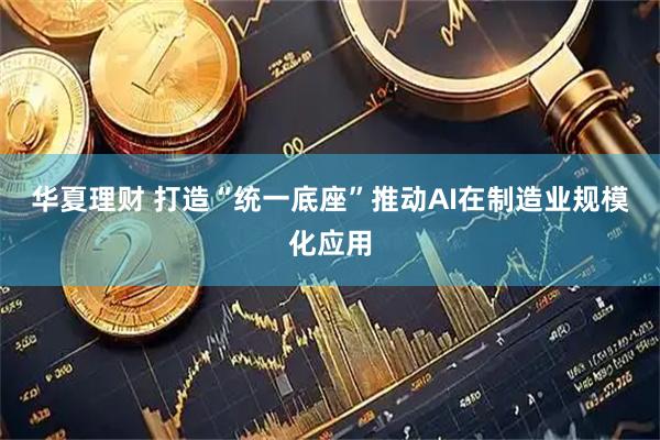 华夏理财 打造“统一底座”推动AI在制造业规模化应用
