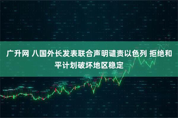 广升网 八国外长发表联合声明谴责以色列 拒绝和平计划破坏地区稳定