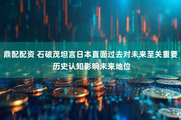 鼎配配资 石破茂坦言日本直面过去对未来至关重要 历史认知影响未来地位