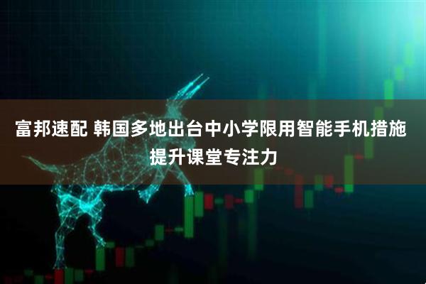 富邦速配 韩国多地出台中小学限用智能手机措施 提升课堂专注力